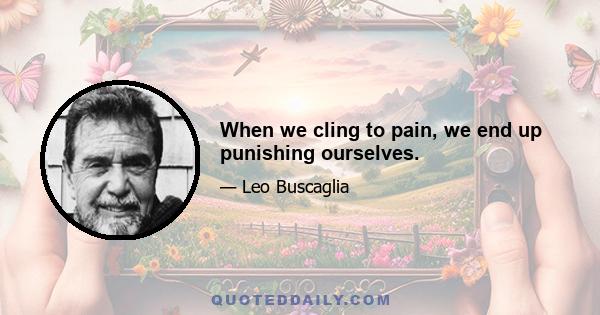 When we cling to pain, we end up punishing ourselves.