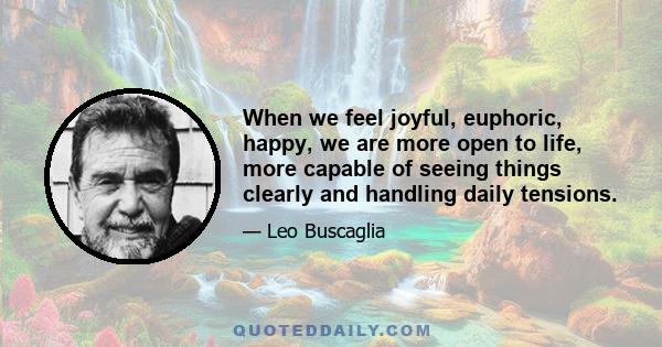 When we feel joyful, euphoric, happy, we are more open to life, more capable of seeing things clearly and handling daily tensions.