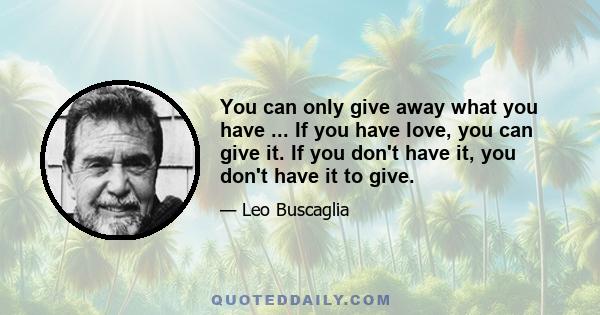 You can only give away what you have ... If you have love, you can give it. If you don't have it, you don't have it to give.