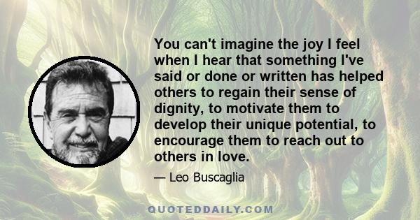 You can't imagine the joy I feel when I hear that something I've said or done or written has helped others to regain their sense of dignity, to motivate them to develop their unique potential, to encourage them to reach 