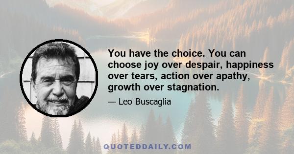 You have the choice. You can choose joy over despair, happiness over tears, action over apathy, growth over stagnation.