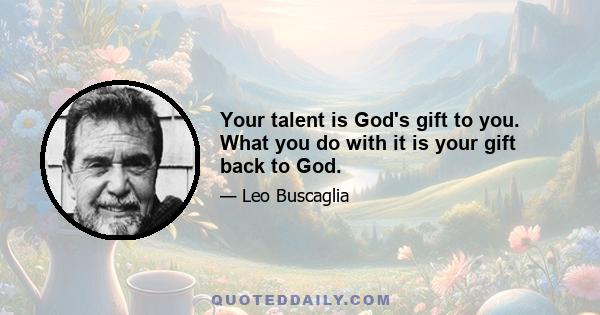 Your talent is God's gift to you. What you do with it is your gift back to God.