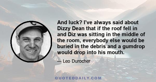 And luck? I've always said about Dizzy Dean that if the roof fell in and Diz was sitting in the middle of the room, everybody else would be buried in the debris and a gumdrop would drop into his mouth.