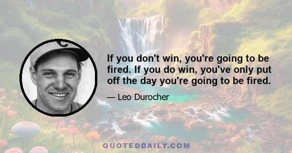 If you don't win, you're going to be fired. If you do win, you've only put off the day you're going to be fired.