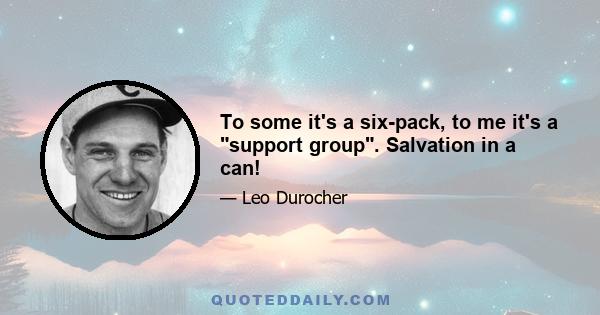 To some it's a six-pack, to me it's a support group. Salvation in a can!