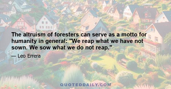 The altruism of foresters can serve as a motto for humanity in general: We reap what we have not sown. We sow what we do not reap.