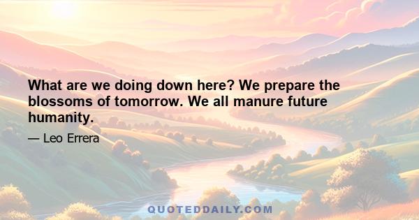 What are we doing down here? We prepare the blossoms of tomorrow. We all manure future humanity.