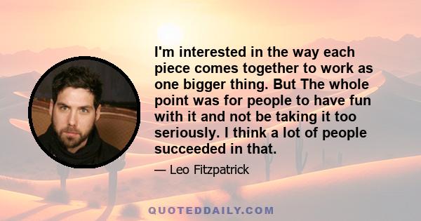 I'm interested in the way each piece comes together to work as one bigger thing. But The whole point was for people to have fun with it and not be taking it too seriously. I think a lot of people succeeded in that.
