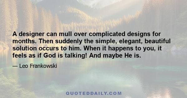 A designer can mull over complicated designs for months. Then suddenly the simple, elegant, beautiful solution occurs to him. When it happens to you, it feels as if God is talking! And maybe He is.