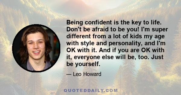 Being confident is the key to life. Don't be afraid to be you! I'm super different from a lot of kids my age with style and personality, and I'm OK with it. And if you are OK with it, everyone else will be, too. Just be 