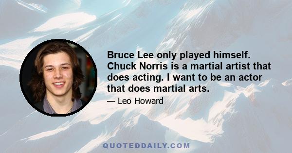 Bruce Lee only played himself. Chuck Norris is a martial artist that does acting. I want to be an actor that does martial arts.