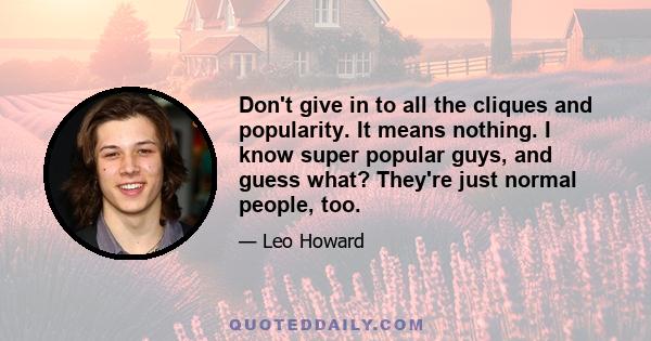 Don't give in to all the cliques and popularity. It means nothing. I know super popular guys, and guess what? They're just normal people, too.