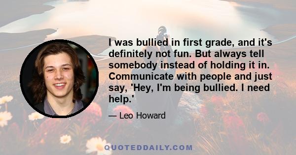 I was bullied in first grade, and it's definitely not fun. But always tell somebody instead of holding it in. Communicate with people and just say, 'Hey, I'm being bullied. I need help.'