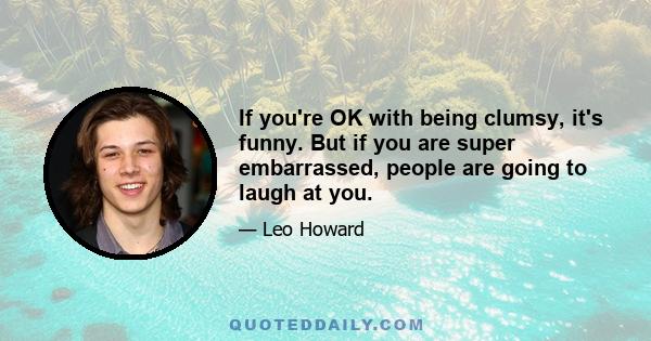 If you're OK with being clumsy, it's funny. But if you are super embarrassed, people are going to laugh at you.