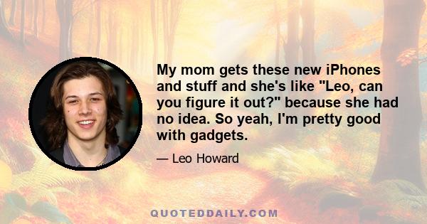 My mom gets these new iPhones and stuff and she's like Leo, can you figure it out? because she had no idea. So yeah, I'm pretty good with gadgets.