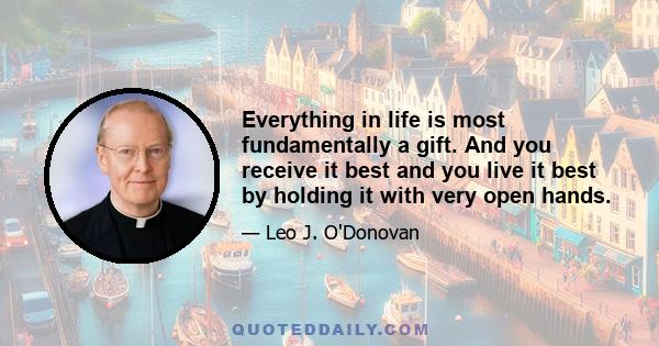 Everything in life is most fundamentally a gift. And you receive it best and you live it best by holding it with very open hands.