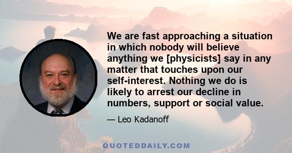 We are fast approaching a situation in which nobody will believe anything we [physicists] say in any matter that touches upon our self-interest. Nothing we do is likely to arrest our decline in numbers, support or