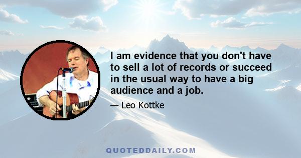 I am evidence that you don't have to sell a lot of records or succeed in the usual way to have a big audience and a job.