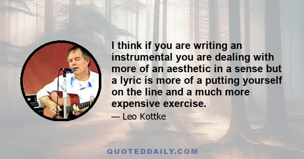 I think if you are writing an instrumental you are dealing with more of an aesthetic in a sense but a lyric is more of a putting yourself on the line and a much more expensive exercise.