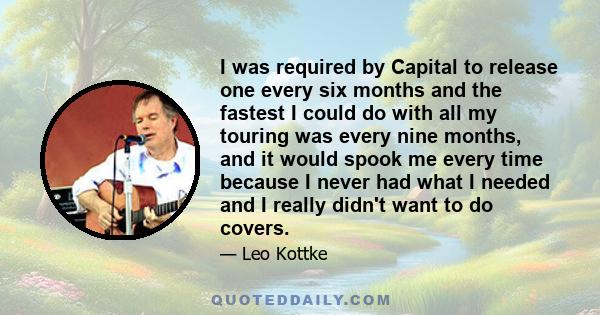 I was required by Capital to release one every six months and the fastest I could do with all my touring was every nine months, and it would spook me every time because I never had what I needed and I really didn't want 