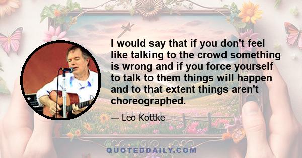 I would say that if you don't feel like talking to the crowd something is wrong and if you force yourself to talk to them things will happen and to that extent things aren't choreographed.