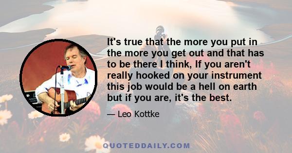 It's true that the more you put in the more you get out and that has to be there I think, If you aren't really hooked on your instrument this job would be a hell on earth but if you are, it's the best.