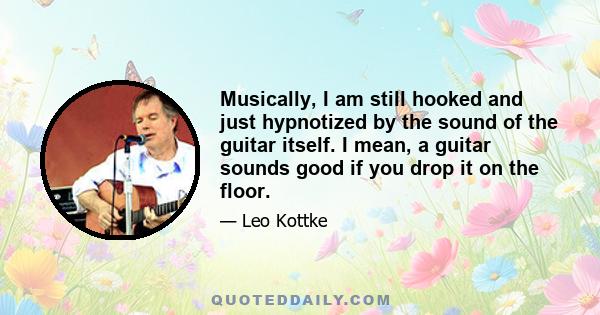 Musically, I am still hooked and just hypnotized by the sound of the guitar itself. I mean, a guitar sounds good if you drop it on the floor.