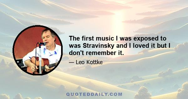 The first music I was exposed to was Stravinsky and I loved it but I don't remember it.