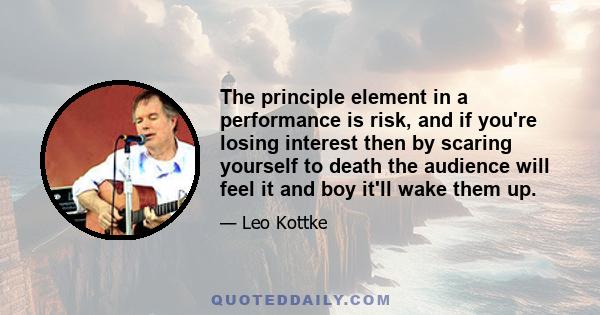 The principle element in a performance is risk, and if you're losing interest then by scaring yourself to death the audience will feel it and boy it'll wake them up.