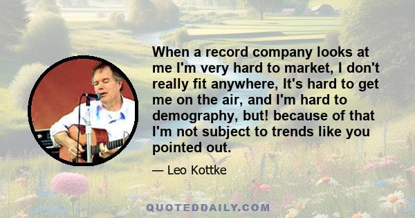 When a record company looks at me I'm very hard to market, I don't really fit anywhere, It's hard to get me on the air, and I'm hard to demography, but! because of that I'm not subject to trends like you pointed out.