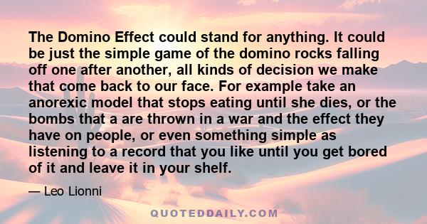 The Domino Effect could stand for anything. It could be just the simple game of the domino rocks falling off one after another, all kinds of decision we make that come back to our face. For example take an anorexic