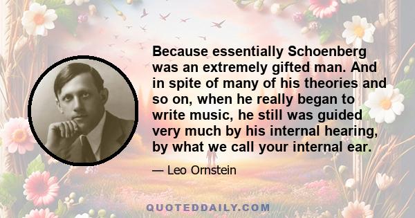 Because essentially Schoenberg was an extremely gifted man. And in spite of many of his theories and so on, when he really began to write music, he still was guided very much by his internal hearing, by what we call