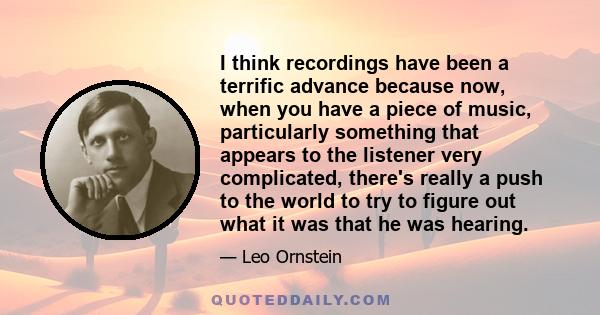 I think recordings have been a terrific advance because now, when you have a piece of music, particularly something that appears to the listener very complicated, there's really a push to the world to try to figure out