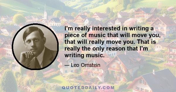 I'm really interested in writing a piece of music that will move you, that will really move you. That is really the only reason that I'm writing music.