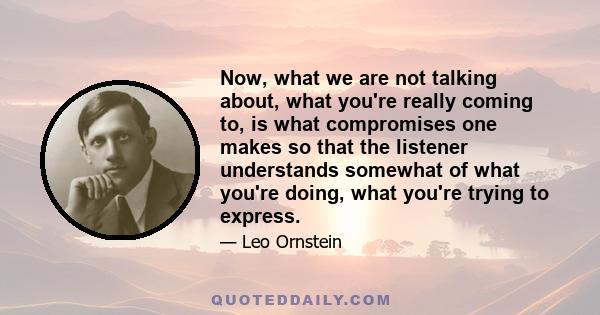 Now, what we are not talking about, what you're really coming to, is what compromises one makes so that the listener understands somewhat of what you're doing, what you're trying to express.