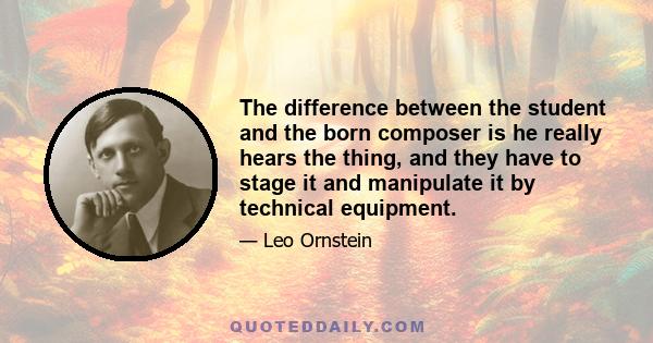 The difference between the student and the born composer is he really hears the thing, and they have to stage it and manipulate it by technical equipment.