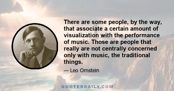 There are some people, by the way, that associate a certain amount of visualization with the performance of music. Those are people that really are not centrally concerned only with music, the traditional things.