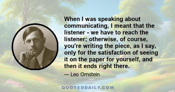 When I was speaking about communicating, I meant that the listener - we have to reach the listener; otherwise, of course, you're writing the piece, as I say, only for the satisfaction of seeing it on the paper for