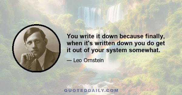 You write it down because finally, when it's written down you do get it out of your system somewhat.