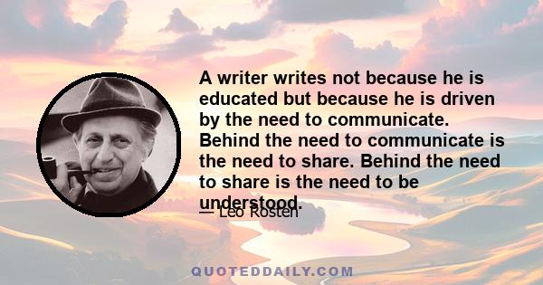 A writer writes not because he is educated but because he is driven by the need to communicate. Behind the need to communicate is the need to share. Behind the need to share is the need to be understood.