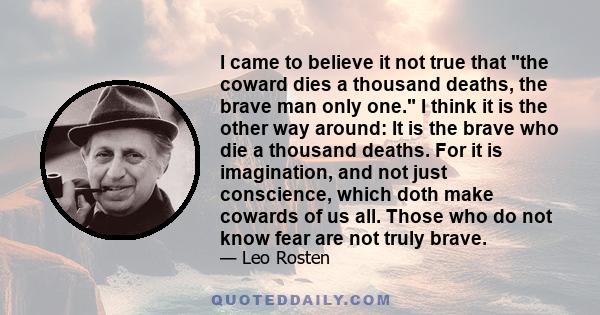 I came to believe it not true that the coward dies a thousand deaths, the brave man only one. I think it is the other way around: It is the brave who die a thousand deaths. For it is imagination, and not just