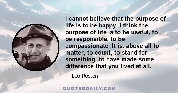 I cannot believe that the purpose of life is to be happy. I think the purpose of life is to be useful, to be responsible, to be compassionate. It is, above all to matter, to count, to stand for something, to have made