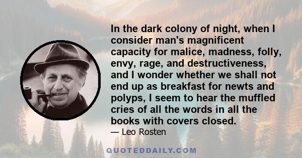 In the dark colony of night, when I consider man's magnificent capacity for malice, madness, folly, envy, rage, and destructiveness, and I wonder whether we shall not end up as breakfast for newts and polyps, I seem to