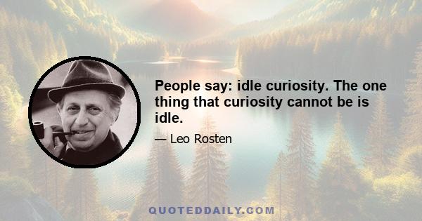 People say: idle curiosity. The one thing that curiosity cannot be is idle.