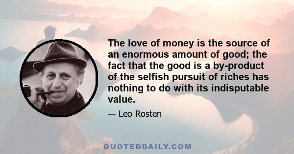 The love of money is the source of an enormous amount of good; the fact that the good is a by-product of the selfish pursuit of riches has nothing to do with its indisputable value.