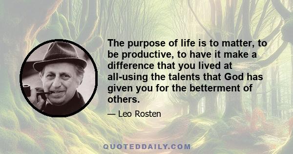 The purpose of life is to matter, to be productive, to have it make a difference that you lived at all-using the talents that God has given you for the betterment of others.