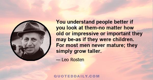 You understand people better if you look at them-no matter how old or impressive or important they may be-as if they were children. For most men never mature; they simply grow taller.