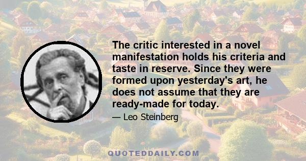 The critic interested in a novel manifestation holds his criteria and taste in reserve. Since they were formed upon yesterday's art, he does not assume that they are ready-made for today.