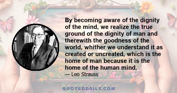 By becoming aware of the dignity of the mind, we realize the true ground of the dignity of man and therewith the goodness of the world, whither we understand it as created or uncreated, which is the home of man because