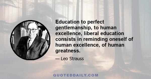 Education to perfect gentlemanship, to human excellence, liberal education consists in reminding oneself of human excellence, of human greatness.